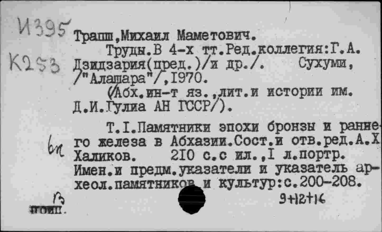 ﻿‘ л? Транш,Михаил Маметович.
Труды.В 4-х тт.Ред.коллегия:Г.А.
КІЛЬ Дзидзария(пред.)/и др./. Сухуми, /"Алашара”/,1970.
(*Абх.ин-т яз.,лит.и истории им.
Д.И.Гулиа АН ГССР/).
T.I.Памятники эпохи бронзы и ранне го железа в Абхазии.Сост.и отв.ред.А.Х Халиков. 210 с.с ил.,1 л.портр. Имен.и предм. указатели и указатель ар-хе ол. памятниками культур : с • 200-208.
ТТТЖП